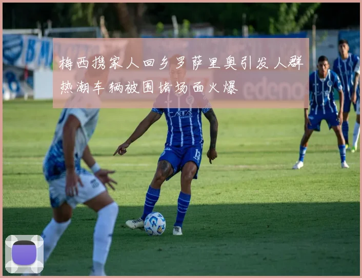 梅西携家人回乡罗萨里奥引发人群热潮车辆被围堵场面火爆