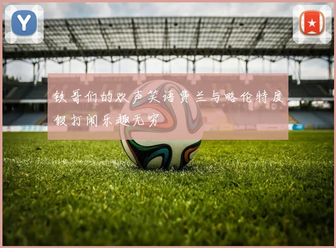 铁哥们的欢声笑语费兰与略伦特度假打闹乐趣无穷