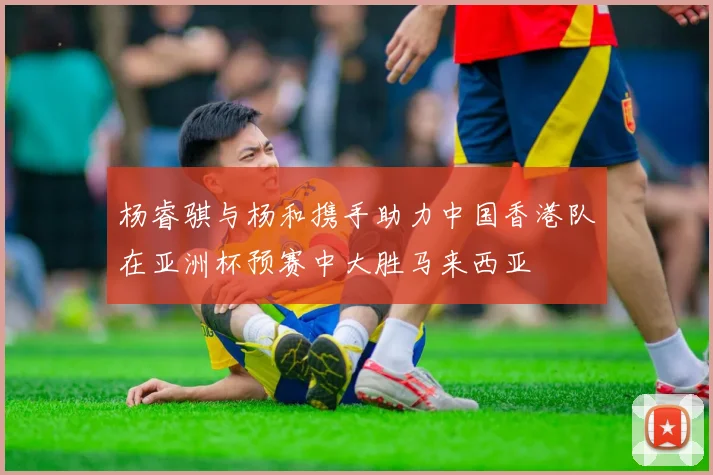 杨睿骐与杨和携手助力中国香港队在亚洲杯预赛中大胜马来西亚
