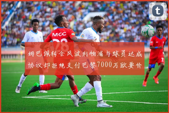 姆巴佩转会风波利物浦与球员达成协议却拒绝支付巴黎7000万欧要价