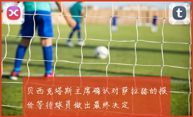 贝西克塔斯主席确认对萨拉赫的报价等待球员做出最终决定