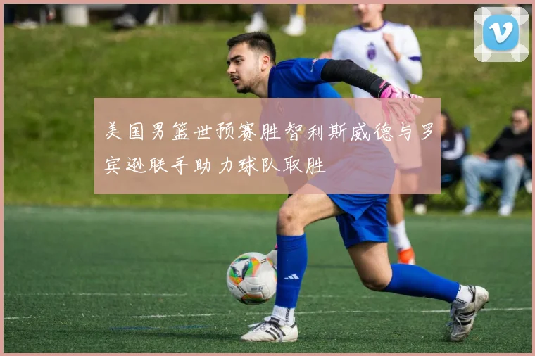 美国男篮世预赛胜智利斯威德与罗宾逊联手助力球队取胜
