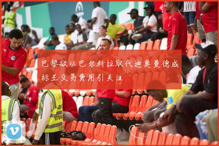 巴黎欲以巴尔科拉取代迪奥曼德成标王交易费用引关注