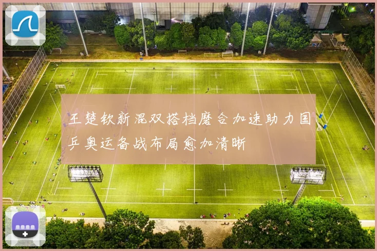 王楚钦新混双搭档磨合加速助力国乒奥运备战布局愈加清晰