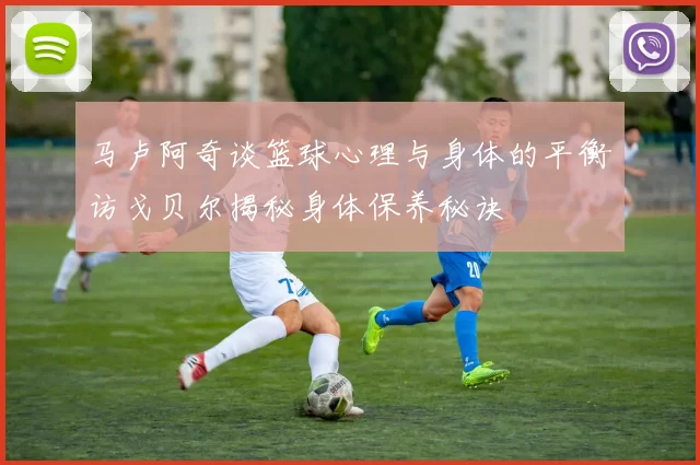 马卢阿奇谈篮球心理与身体的平衡访戈贝尔揭秘身体保养秘诀