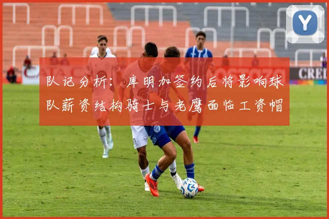 队记分析：库明加签约后将影响球队薪资结构骑士与老鹰面临工资帽挑战