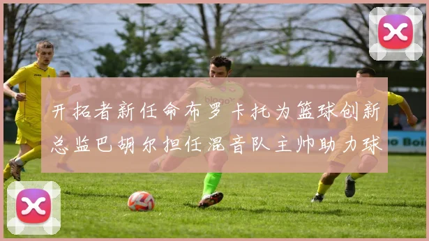 开拓者新任命布罗卡托为篮球创新总监巴胡尔担任混音队主帅助力球队发展
