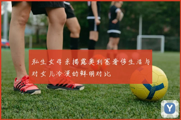 私生女母亲揭露奥利塞奢侈生活与对女儿冷漠的鲜明对比