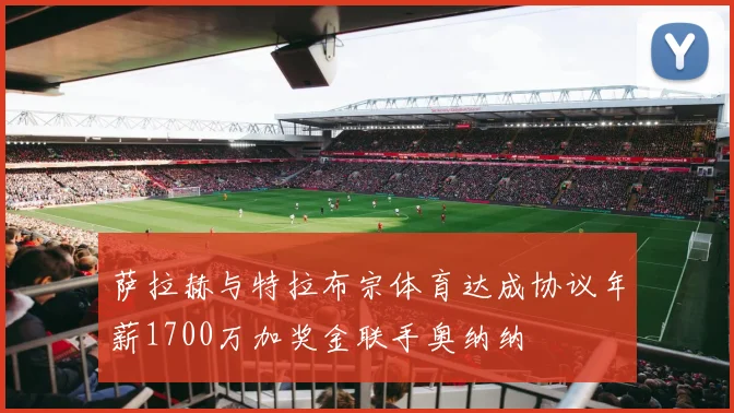 萨拉赫与特拉布宗体育达成协议年薪1700万加奖金联手奥纳纳
