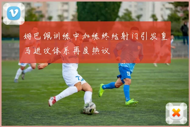 姆巴佩训练中加练终结射门引发皇马进攻体系再度热议