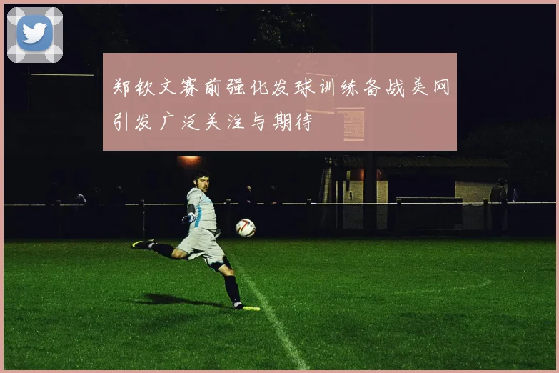 郑钦文赛前强化发球训练备战美网引发广泛关注与期待