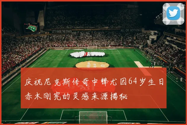 庆祝尼克斯传奇中锋尤因64岁生日赤木刚宪的灵感来源揭秘